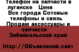 Телефон на запчасти в луганске › Цена ­ 300 - Все города Сотовые телефоны и связь » Продам аксессуары и запчасти   . Забайкальский край